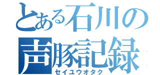 とある石川の声豚記録（セイユウオタク）