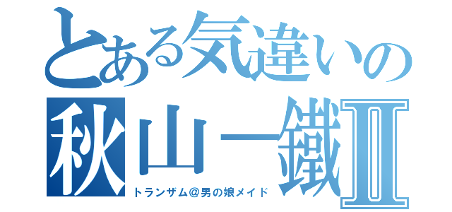 とある気違いの秋山－鐵美Ⅱ（トランザム＠男の娘メイド）