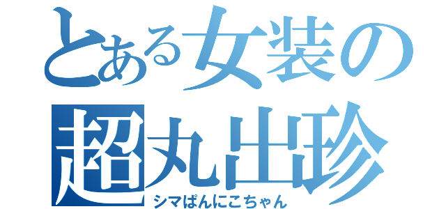 とある女装の超丸出珍砲（シマぱんにこちゃん）