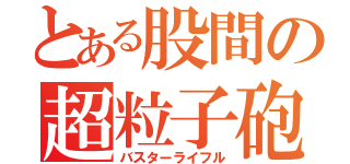 とある股間の超粒子砲（バスターライフル）