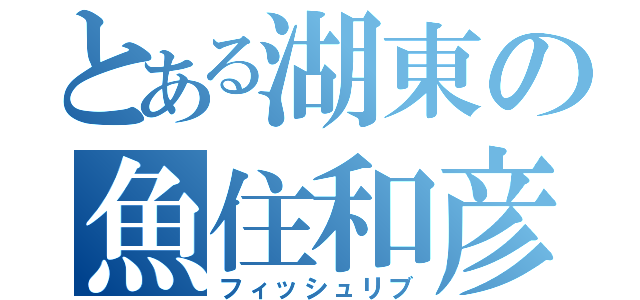 とある湖東の魚住和彦（フィッシュリブ）