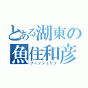 とある湖東の魚住和彦（フィッシュリブ）