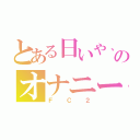 とある日いや、日課のオナニー大好き堀航（ＦＣ２）