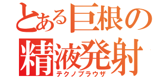 とある巨根の精液発射（テクノブラウザ）