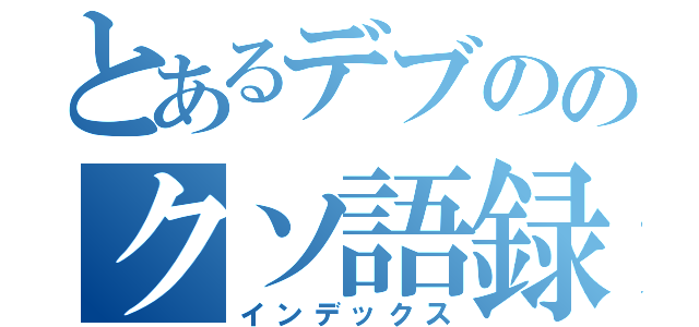 とあるデブののクソ語録（インデックス）