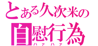 とある久次米の自慰行為（ハァハァ）