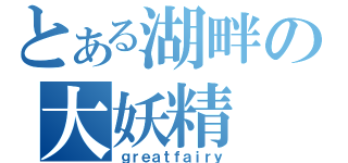 とある湖畔の大妖精（ｇｒｅａｔｆａｉｒｙ）