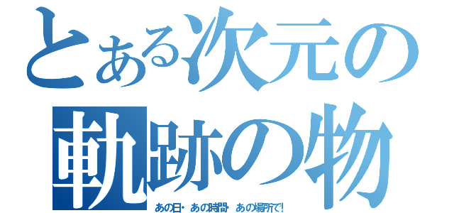 とある次元の軌跡の物語（あの日・あの時間・あの場所で！）