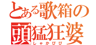 とある歌箱の頭猛狂婆（しゃかぴぴ）