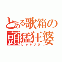 とある歌箱の頭猛狂婆（しゃかぴぴ）