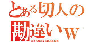 とある切人の勘違いｗ（死ね死ね死ね死ね死ね死ね）