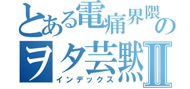 とある電痛界隈のヲタ芸黙示録Ⅱ（インデックス）