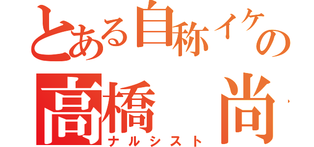 とある自称イケメンの高橋 尚士（ナルシスト）