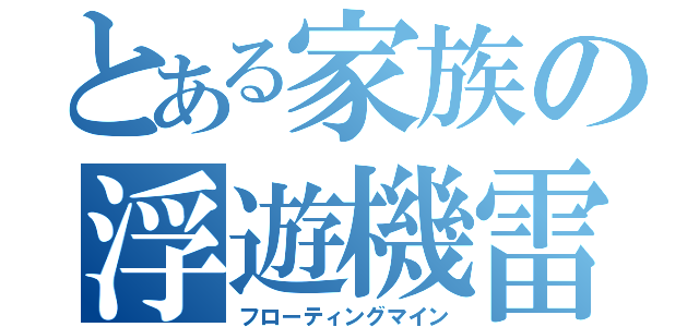 とある家族の浮遊機雷（フローティングマイン）