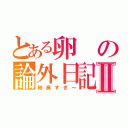 とある卵の論外日記Ⅱ（卵臭すぎ～）