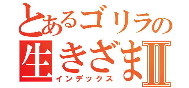 とあるゴリラの生きざまⅡ（インデックス）