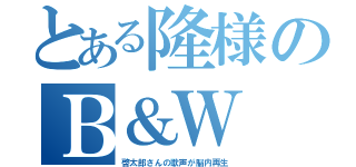 とある隆様のＢ＆Ｗ（啓太郎さんの歌声が脳内再生）