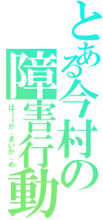 とある今村の障害行動（ばーーか、まいか、め）