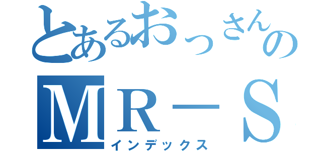 とあるおっさんのＭＲ－Ｓ（インデックス）