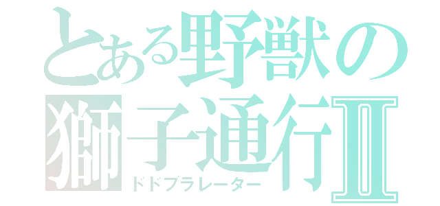 とある野獣の獅子通行Ⅱ（ドドブラレーター）