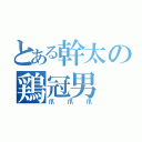 とある幹太の鶏冠男（爪爪爪）