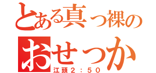 とある真っ裸のおせっかい野郎（江頭２：５０）