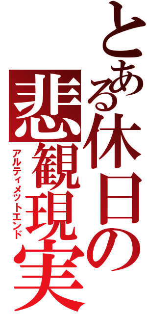 とある休日の悲観現実（アルティメットエンド）