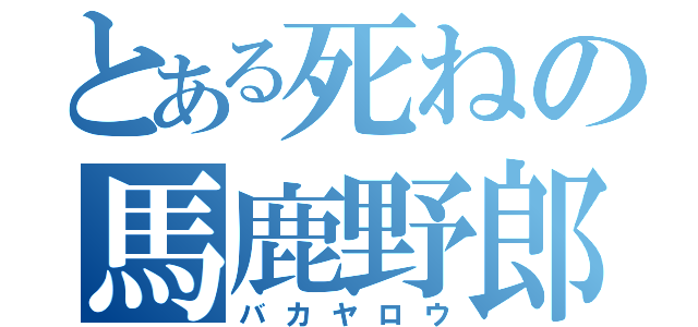 とある死ねの馬鹿野郎（バカヤロウ）