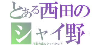 とある西田のシャイ野郎（吾郎先輩もシャイかな？）