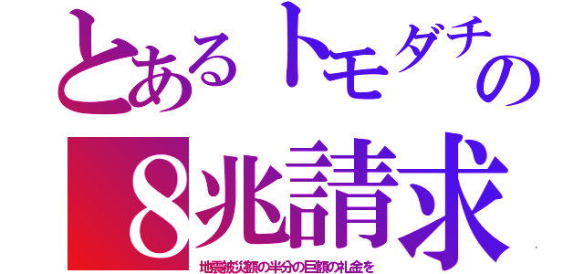 とあるトモダチの８兆請求（地震被災額の半分の巨額の礼金を）