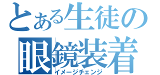 とある生徒の眼鏡装着（イメージチェンジ）