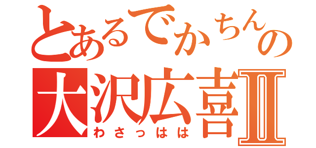 とあるでかちんの大沢広喜Ⅱ（わさっはは）