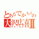 とあるでかちんの大沢広喜Ⅱ（わさっはは）