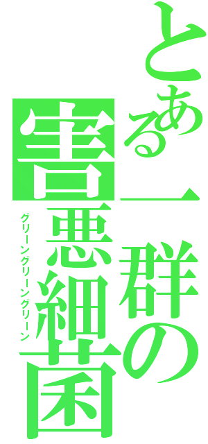 とある一群の害悪細菌（グリーングリーングリーン）