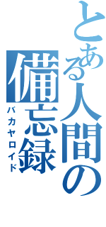 とある人間の備忘録（バカヤロイド）