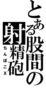 とある股間の射精砲（ちんぽこＸ）