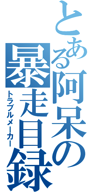 とある阿呆の暴走目録（トラブルメーカー）