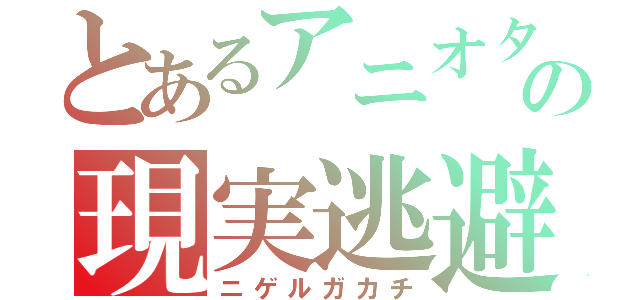 とあるアニオタの現実逃避（ニゲルガカチ）