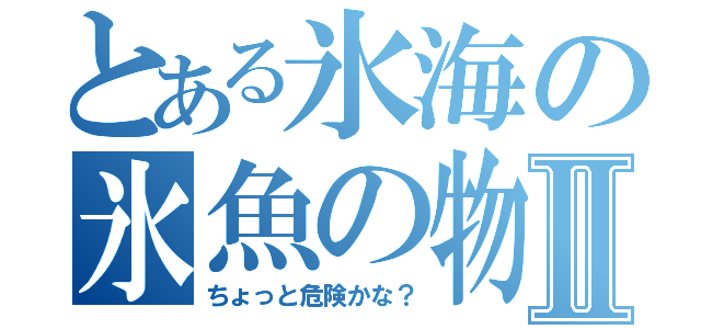 とある氷海の氷魚の物語Ⅱ（ちょっと危険かな？）