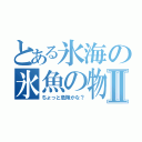 とある氷海の氷魚の物語Ⅱ（ちょっと危険かな？）