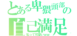 とある卑猥頭部の自己満足（私って可愛いｗｗ）