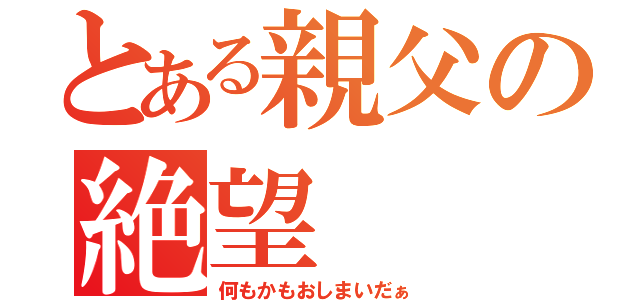 とある親父の絶望（何もかもおしまいだぁ）