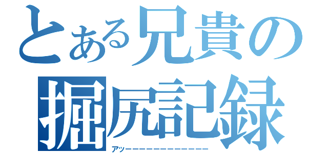 とある兄貴の掘尻記録（アッ－－－－－－－－－－－－）