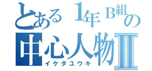 とある１年Ｂ組の中心人物Ⅱ（イケダユウキ）