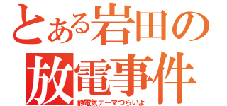 とある岩田の放電事件（静電気テーマつらいよ）