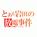 とある岩田の放電事件（静電気テーマつらいよ）