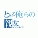 とある俺らの親友（ずっと友達だぞ！）