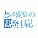 とある変態の観察日記（ハスハスｄｉａｒｙ）