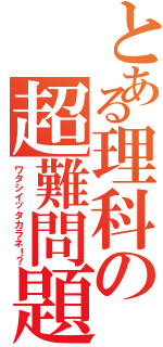 とある理科の超難問題（ワタシイッタカラネ！？）