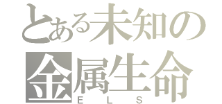 とある未知の金属生命体（ＥＬＳ）